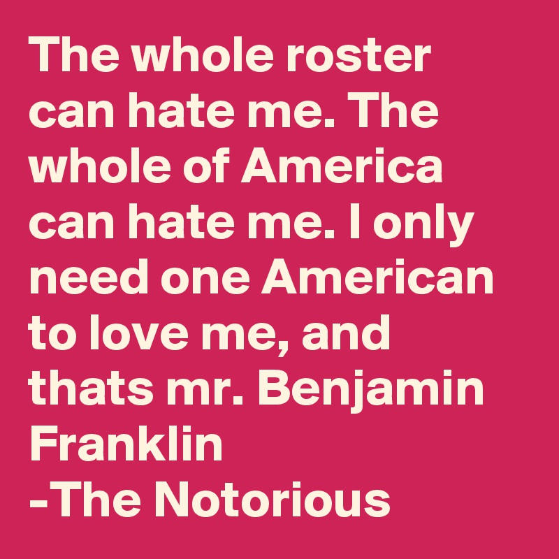 The whole roster can hate me. The whole of America can hate me. I only need one American to love me, and thats mr. Benjamin Franklin
-The Notorious