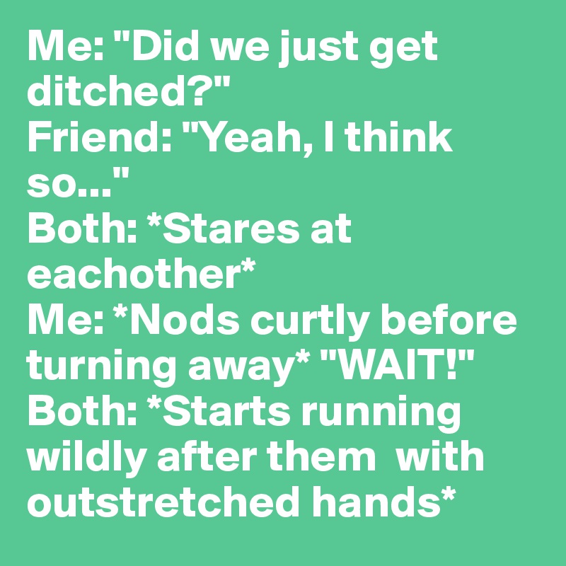 Me: "Did we just get ditched?"
Friend: "Yeah, I think so..."
Both: *Stares at eachother*
Me: *Nods curtly before turning away* "WAIT!"
Both: *Starts running wildly after them  with outstretched hands*