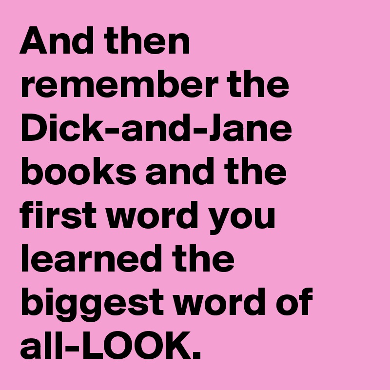 And then remember the Dick-and-Jane books and the first word you learned the biggest word of all-LOOK.