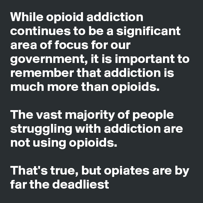 While opioid addiction continues to be a significant area of focus for our government, it is important to remember that addiction is much more than opioids. 

The vast majority of people struggling with addiction are not using opioids. 

That's true, but opiates are by far the deadliest