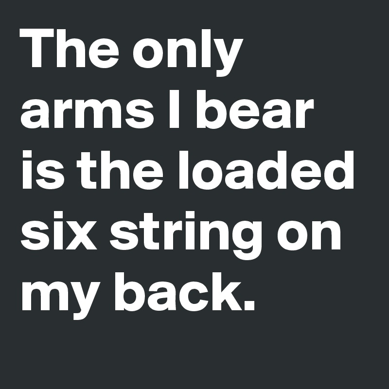 The only arms I bear is the loaded six string on my back.
