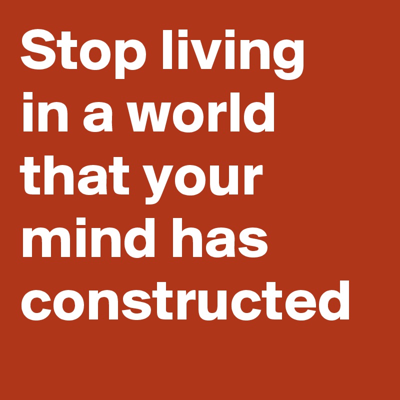 Stop living in a world that your mind has constructed 