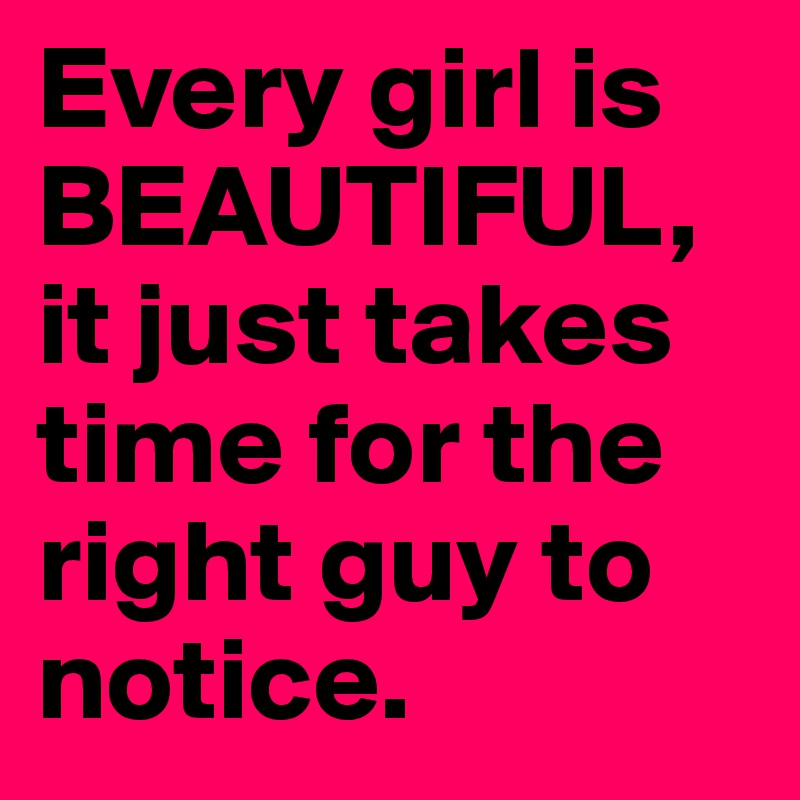 Every girl is BEAUTIFUL, it just takes time for the right guy to notice.