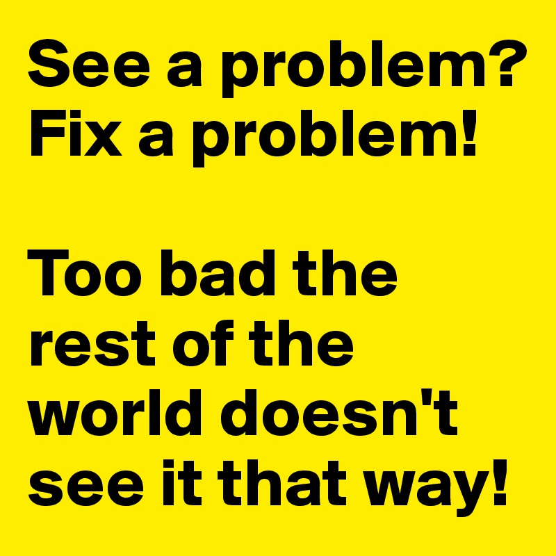 See a problem? Fix a problem!

Too bad the rest of the world doesn't see it that way!
