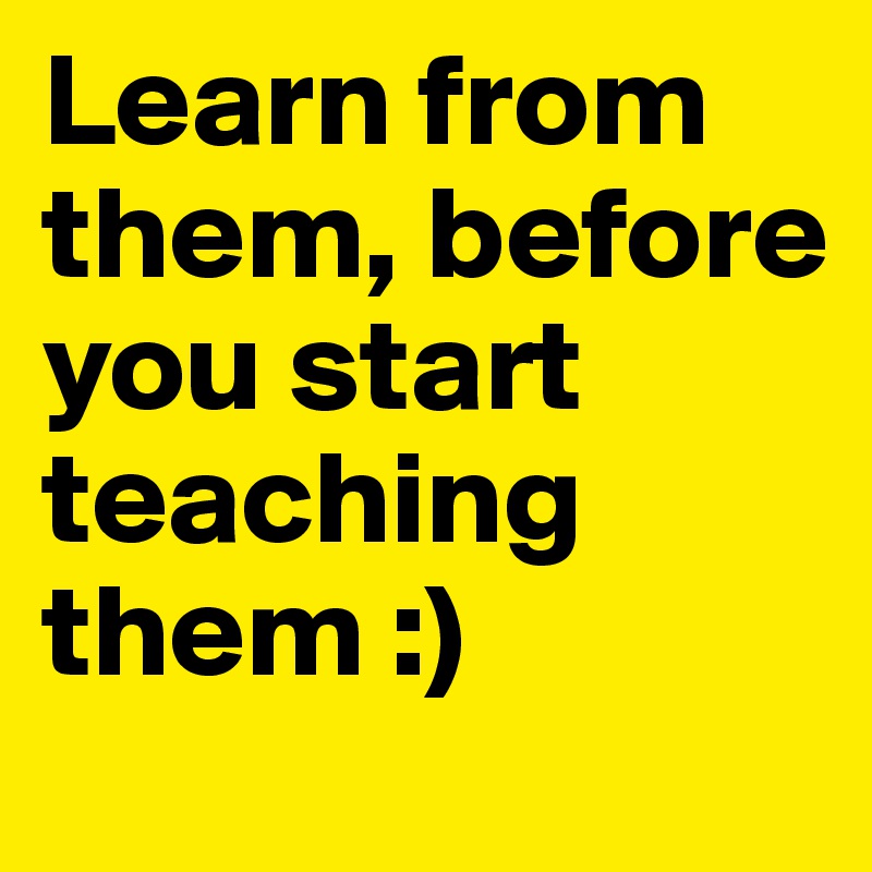 Learn from them, before you start teaching them :)