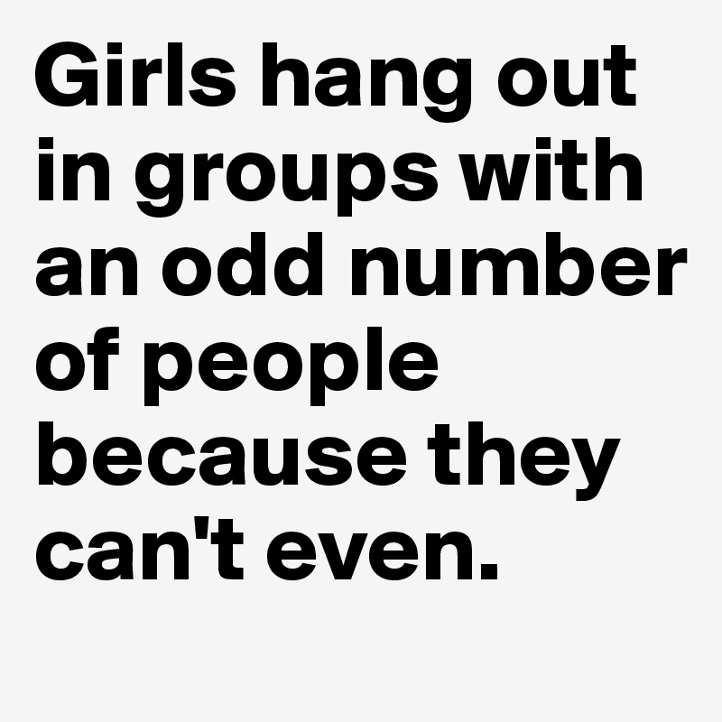 Girls hang out in groups with an odd number of people because they can't even. 