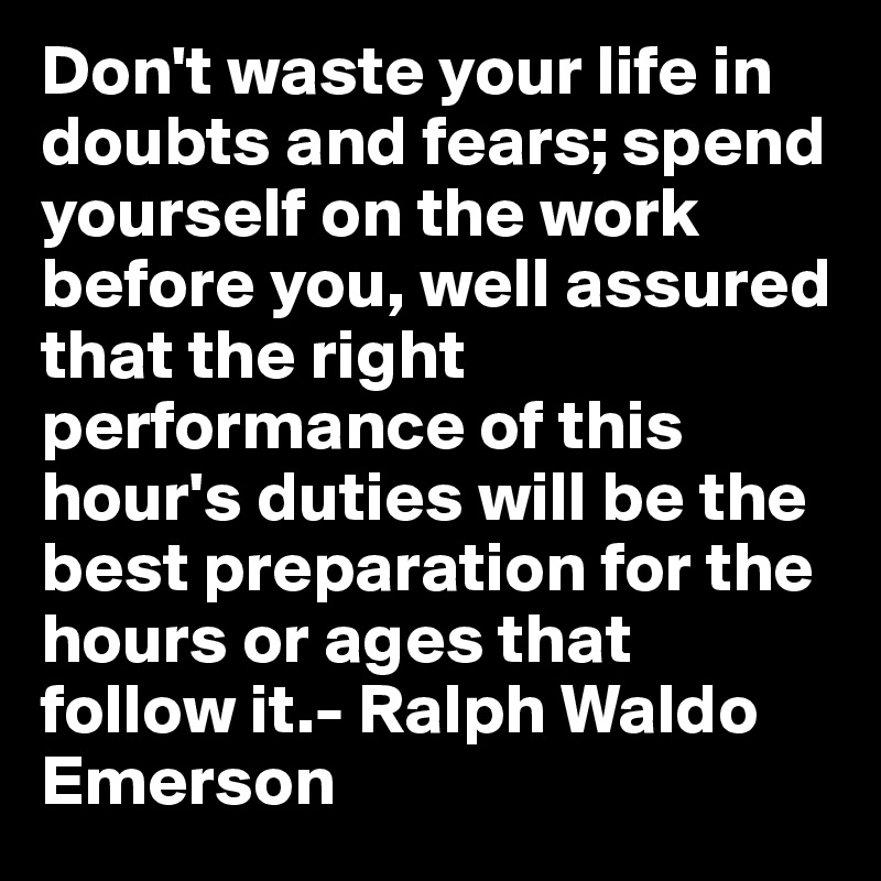 Don't waste your life in doubts and fears; spend yourself on the work before you, well assured that the right performance of this hour's duties will be the best preparation for the hours or ages that follow it.- Ralph Waldo Emerson