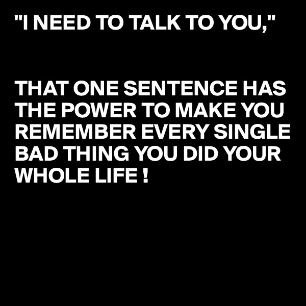 "I NEED TO TALK TO YOU,"


THAT ONE SENTENCE HAS THE POWER TO MAKE YOU 
REMEMBER EVERY SINGLE 
BAD THING YOU DID YOUR
WHOLE LIFE !



