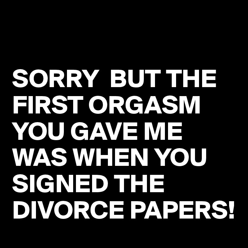 

SORRY  BUT THE FIRST ORGASM YOU GAVE ME WAS WHEN YOU SIGNED THE DIVORCE PAPERS!