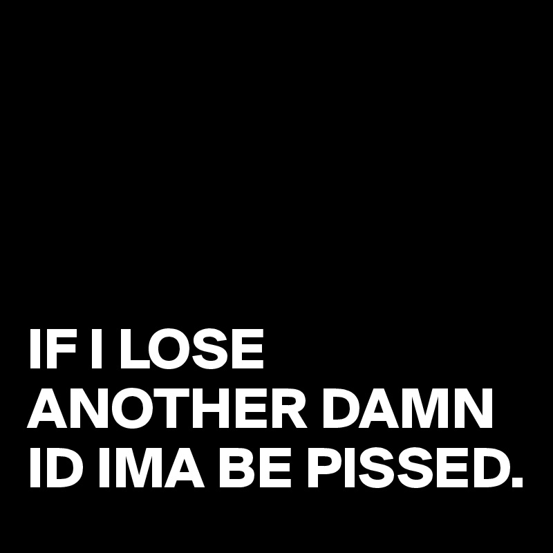 




IF I LOSE ANOTHER DAMN ID IMA BE PISSED.