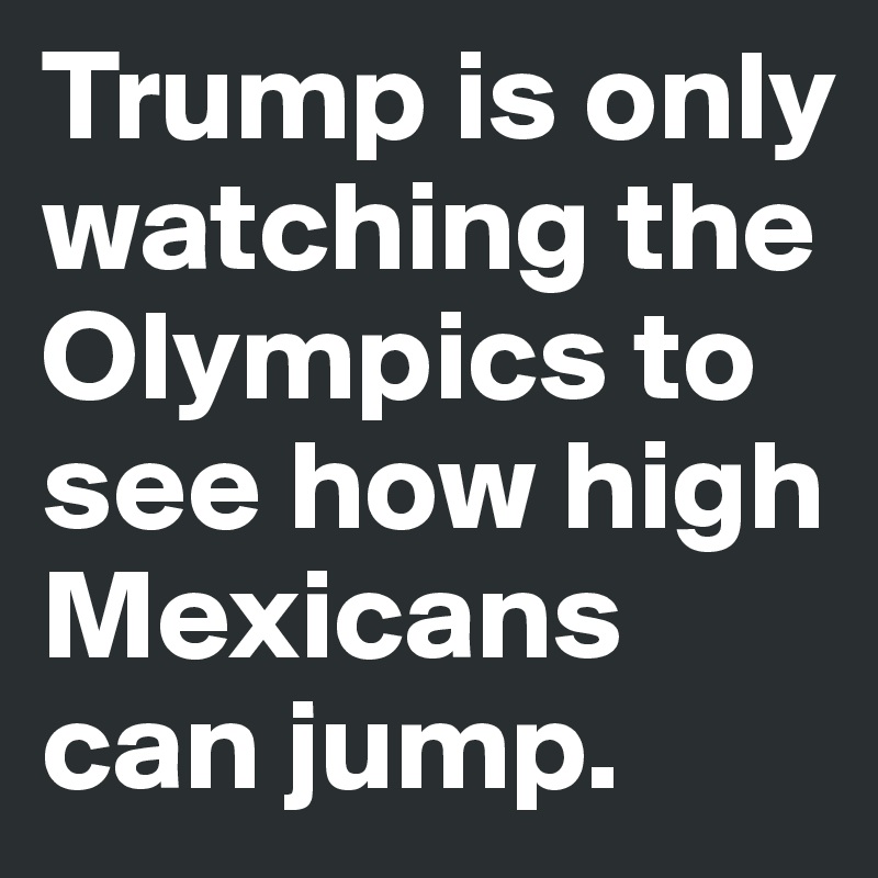 Trump is only watching the Olympics to see how high Mexicans can jump.