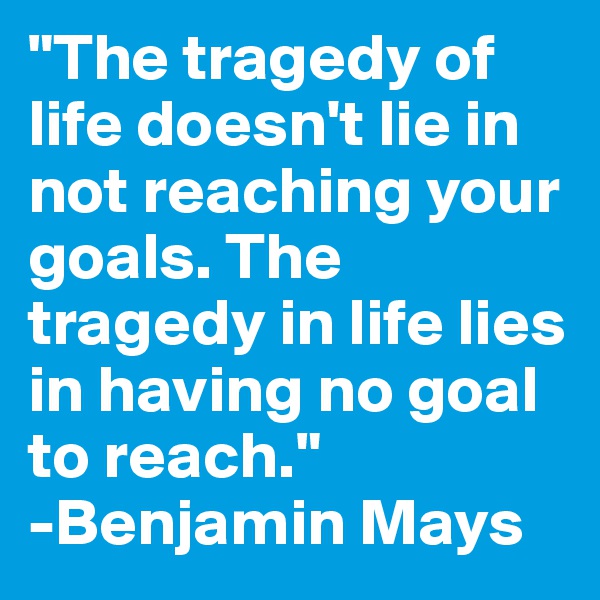 "The tragedy of life doesn't lie in not reaching your goals. The tragedy in life lies in having no goal to reach."
-Benjamin Mays