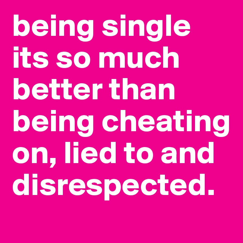 being single its so much better than being cheating on, lied to and disrespected.