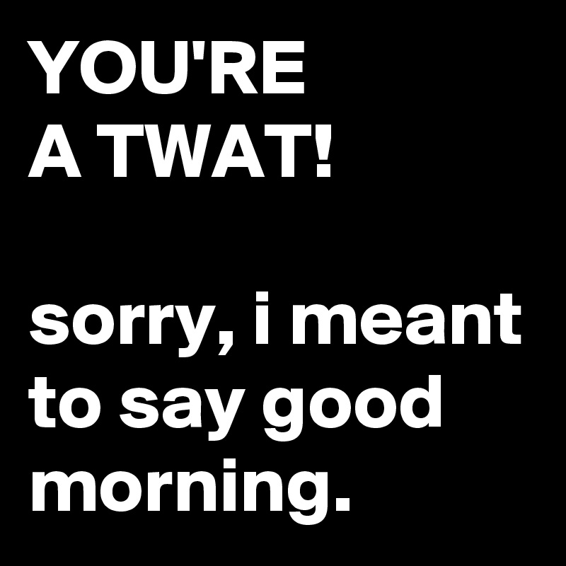 YOU-RE-A-TWAT-sorry-i-meant-to-say-good-morning