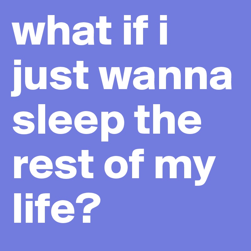 what if i just wanna sleep the rest of my life? 