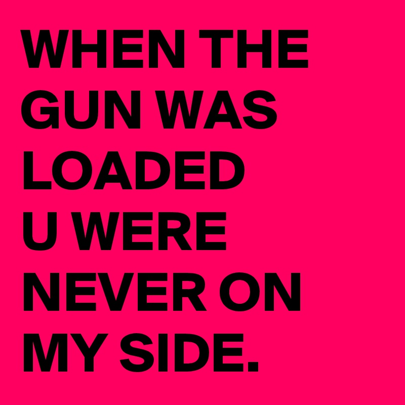 WHEN THE GUN WAS LOADED
U WERE NEVER ON MY SIDE.