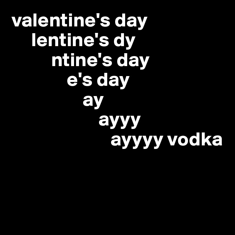 valentine's day
     lentine's dy
          ntine's day 
              e's day
                  ay
                      ayyy
                         ayyyy vodka


