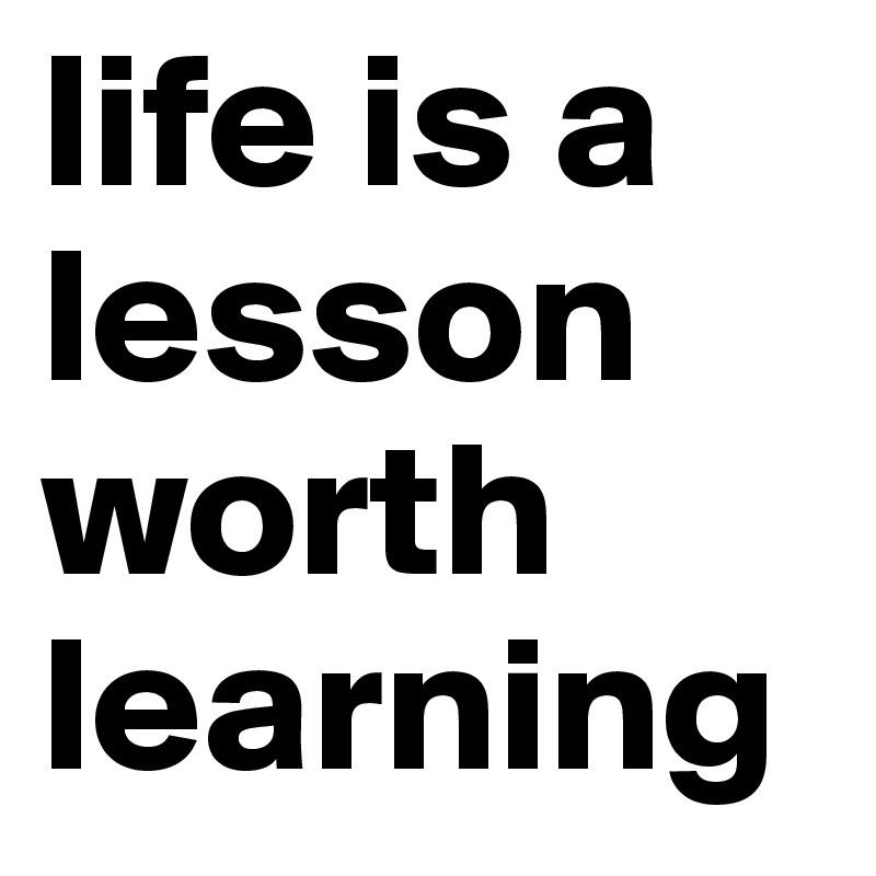 life is a lesson worth learning