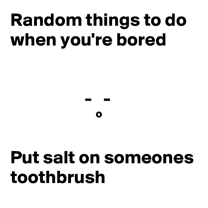 Random things to do when you're bored


                    -   -
                       °

Put salt on someones toothbrush