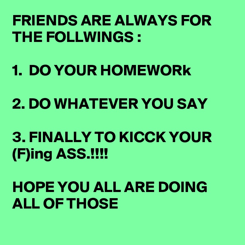 FRIENDS ARE ALWAYS FOR THE FOLLWINGS :

1.  DO YOUR HOMEWORk

2. DO WHATEVER YOU SAY

3. FINALLY TO KICCK YOUR (F)ing ASS.!!!!

HOPE YOU ALL ARE DOING ALL OF THOSE
