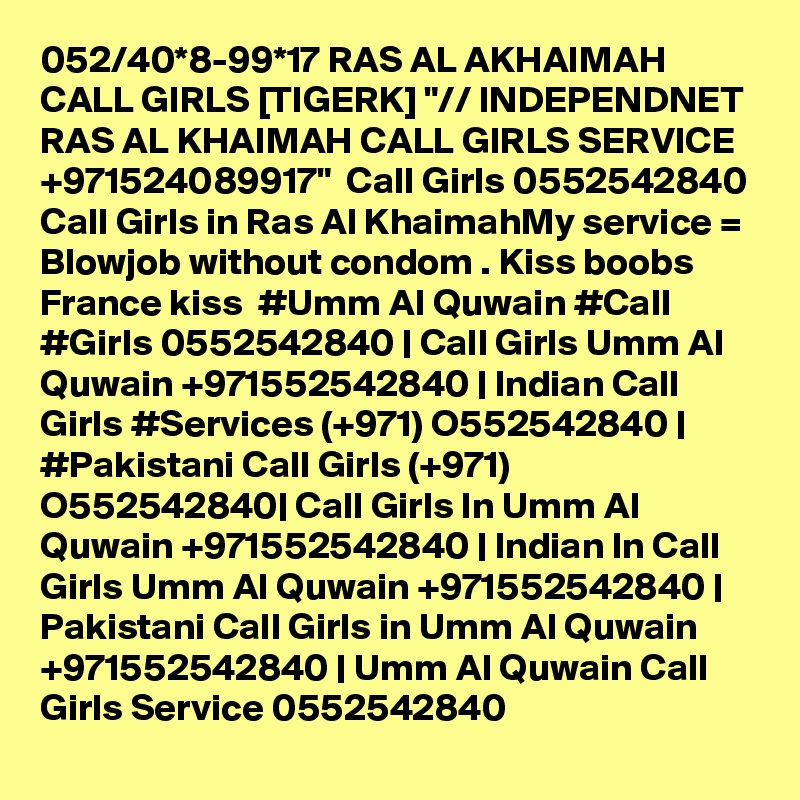 052/40*8-99*17 RAS AL AKHAIMAH CALL GIRLS [TIGERK] "// INDEPENDNET RAS AL KHAIMAH CALL GIRLS SERVICE +971524089917"  Call Girls 0552542840 Call Girls in Ras Al KhaimahMy service = Blowjob without condom . Kiss boobs  France kiss  #Umm Al Quwain #Call #Girls 0552542840 | Call Girls Umm Al Quwain +971552542840 | Indian Call Girls #Services (+971) O552542840 | #Pakistani Call Girls (+971) O552542840| Call Girls In Umm Al Quwain +971552542840 | Indian In Call Girls Umm Al Quwain +971552542840 | Pakistani Call Girls in Umm Al Quwain +971552542840 | Umm Al Quwain Call Girls Service 0552542840