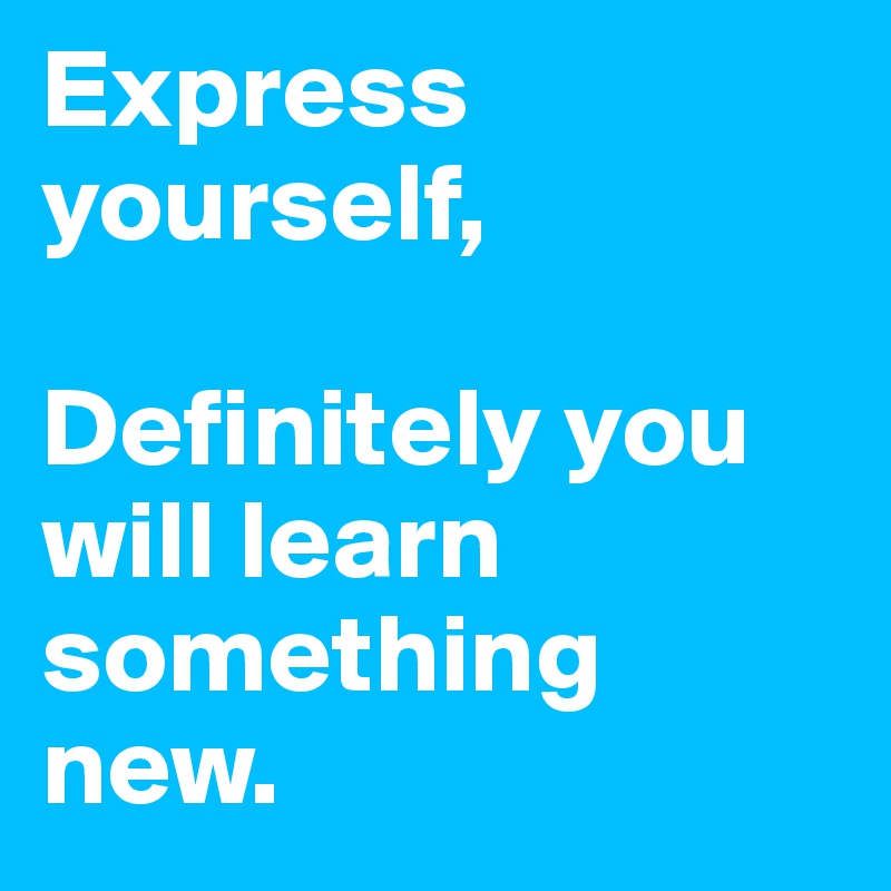 Express yourself,

Definitely you will learn something new. 