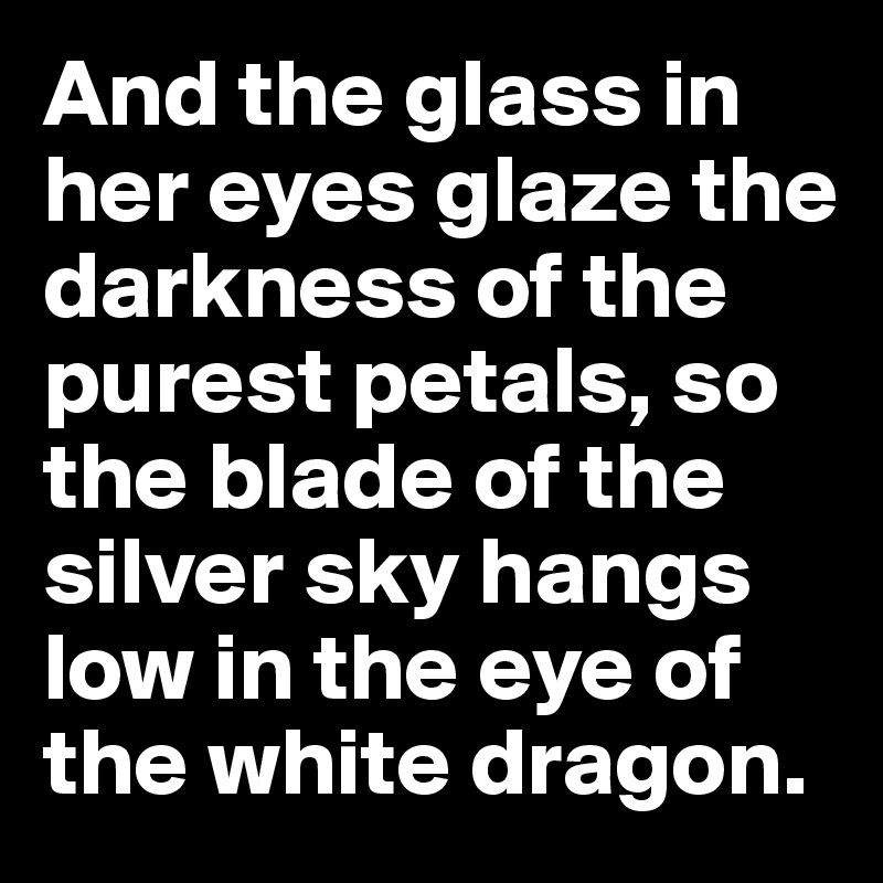 And the glass in her eyes glaze the darkness of the purest petals, so the blade of the silver sky hangs low in the eye of the white dragon.