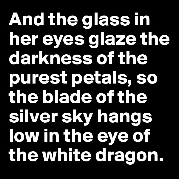 And the glass in her eyes glaze the darkness of the purest petals, so the blade of the silver sky hangs low in the eye of the white dragon.