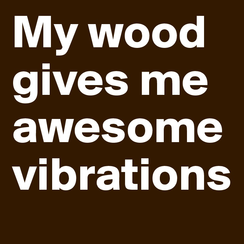 My wood gives me
awesome vibrations