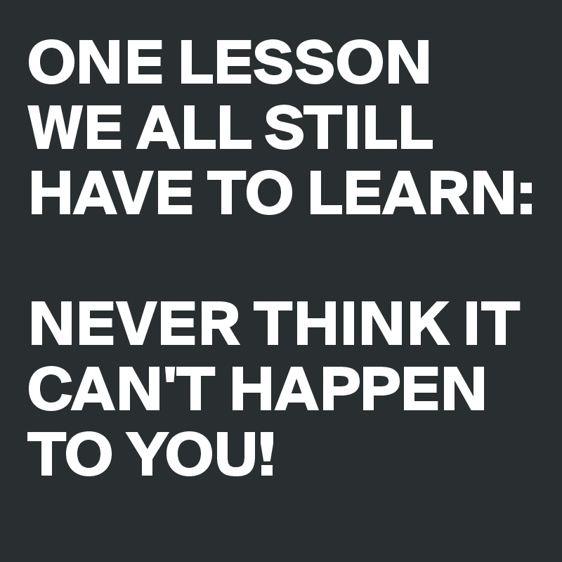 ONE LESSON WE ALL STILL HAVE TO LEARN: 

NEVER THINK IT CAN'T HAPPEN TO YOU!