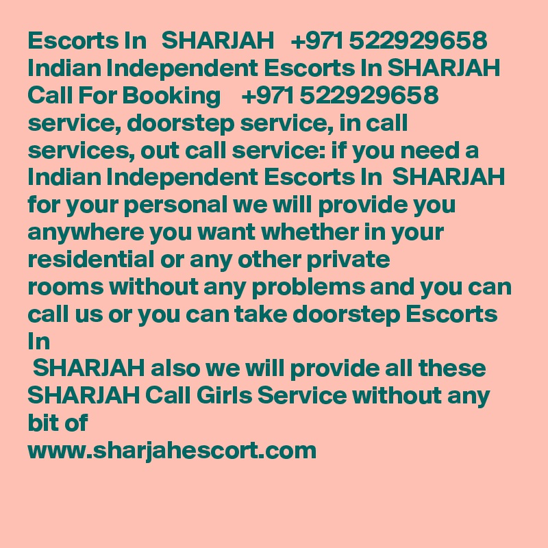 Escorts In   SHARJAH   +971 522929658 Indian Independent Escorts In SHARJAH 
Call For Booking    +971 522929658 service, doorstep service, in call services, out call service: if you need a Indian Independent Escorts In  SHARJAH for your personal we will provide you anywhere you want whether in your residential or any other private
rooms without any problems and you can call us or you can take doorstep Escorts In
 SHARJAH also we will provide all these  SHARJAH Call Girls Service without any bit of
www.sharjahescort.com