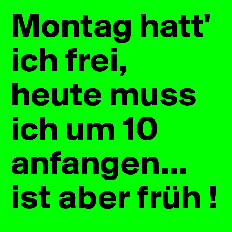 Montag hatt' ich frei, heute muss ich um 10 anfangen... ist aber früh !