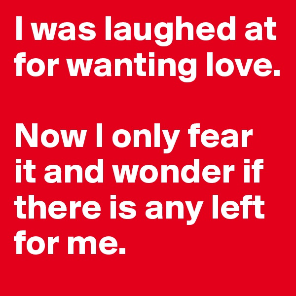 I was laughed at for wanting love. 

Now I only fear it and wonder if there is any left for me.