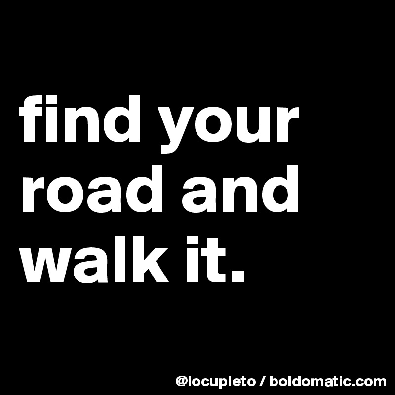 
find your road and walk it.
