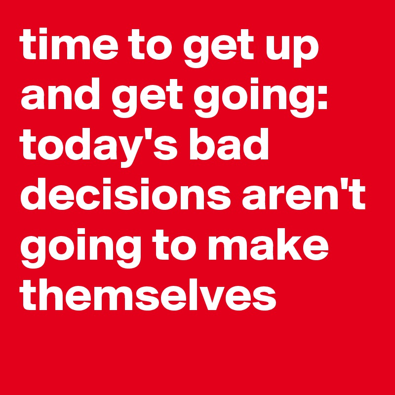 time to get up and get going: today's bad decisions aren't going to make themselves
