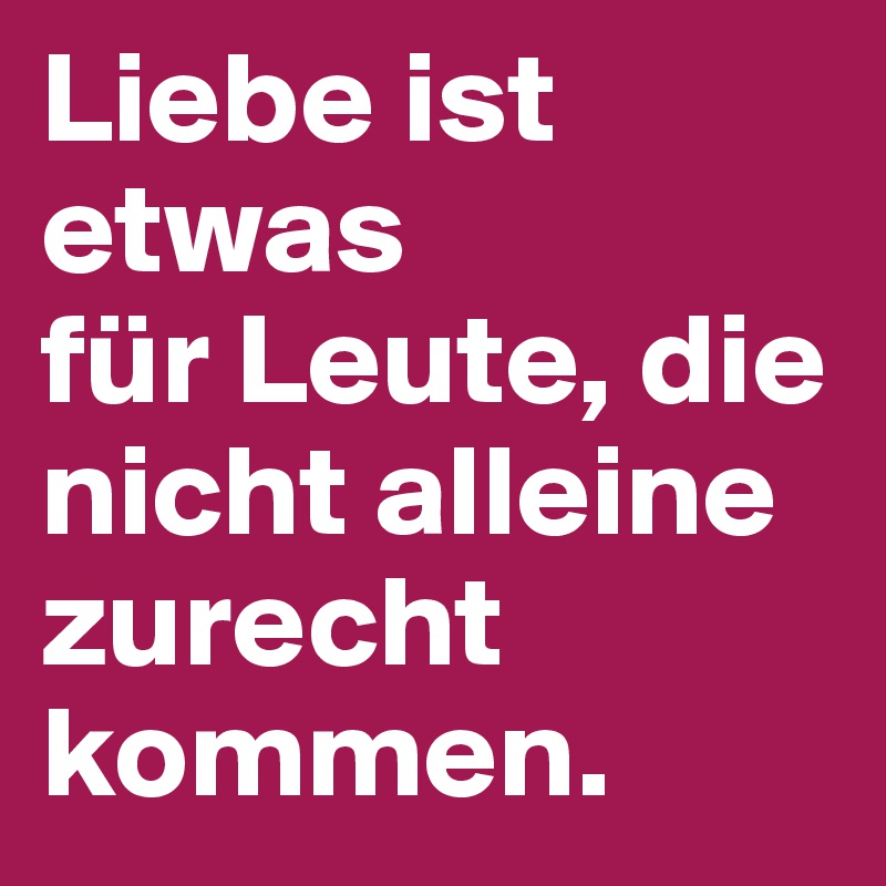 Liebe ist
etwas
für Leute, die nicht alleine zurecht kommen. 