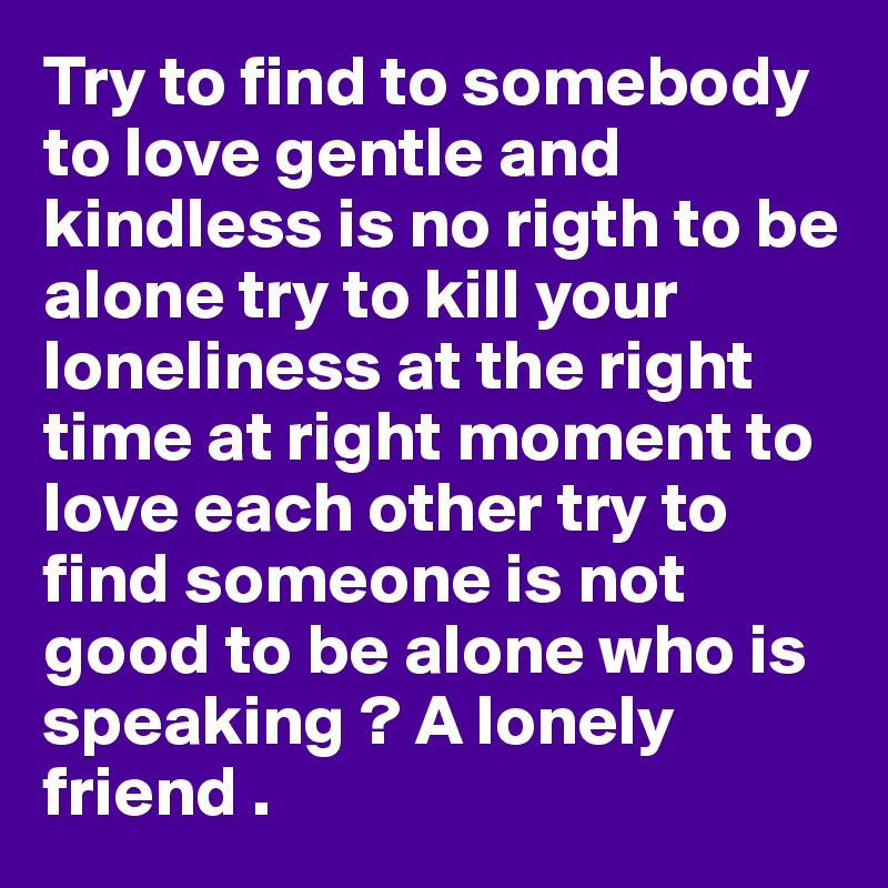 Try to find to somebody to love gentle and kindless is no rigth to be alone try to kill your loneliness at the right time at right moment to love each other try to find someone is not good to be alone who is speaking ? A lonely friend .