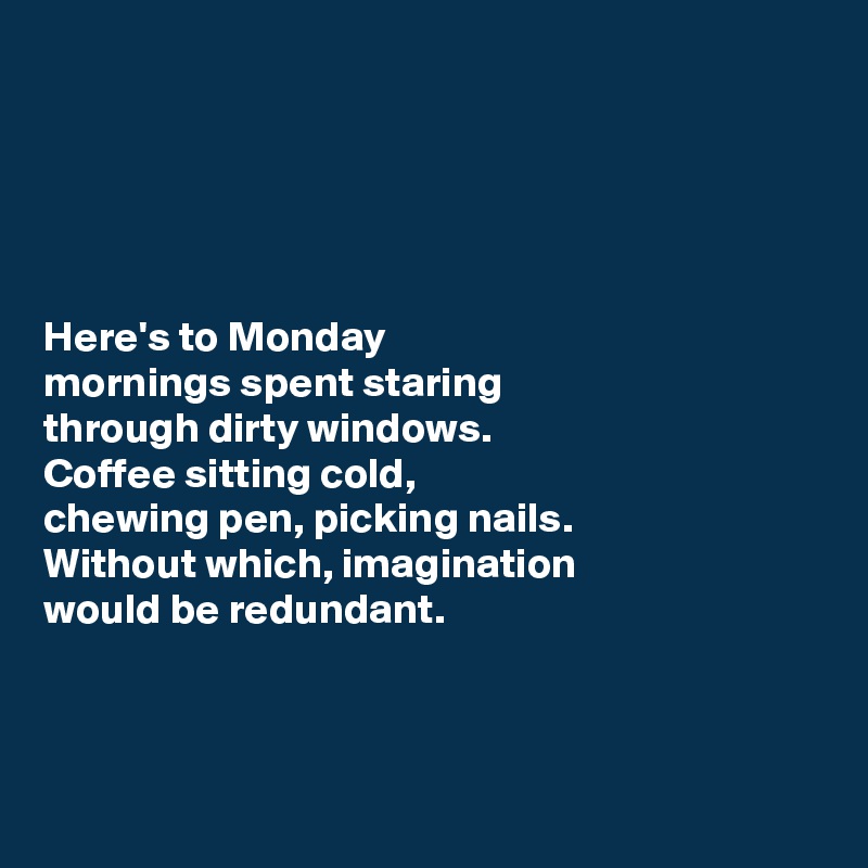 





Here's to Monday 
mornings spent staring 
through dirty windows.
Coffee sitting cold, 
chewing pen, picking nails. 
Without which, imagination 
would be redundant.



