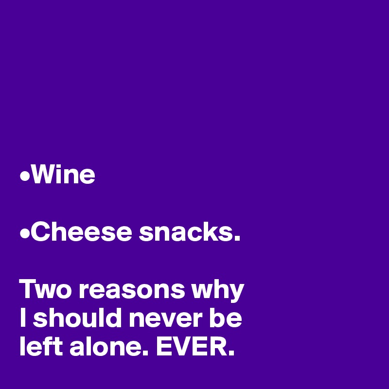 




•Wine

•Cheese snacks.

Two reasons why 
I should never be 
left alone. EVER. 