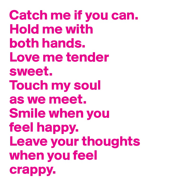Catch me if you can. 
Hold me with 
both hands. 
Love me tender 
sweet. 
Touch my soul 
as we meet. 
Smile when you 
feel happy. 
Leave your thoughts 
when you feel 
crappy.