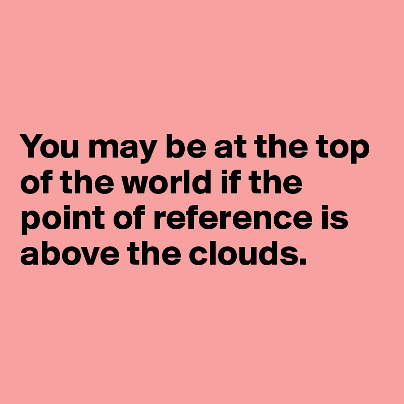 


You may be at the top of the world if the point of reference is above the clouds.


