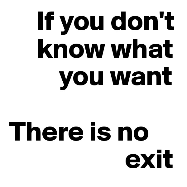      If you don't 
     know what 
         you want

There is no 
                     exit