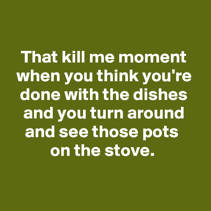 

That kill me moment when you think you're done with the dishes and you turn around and see those pots 
on the stove. 

