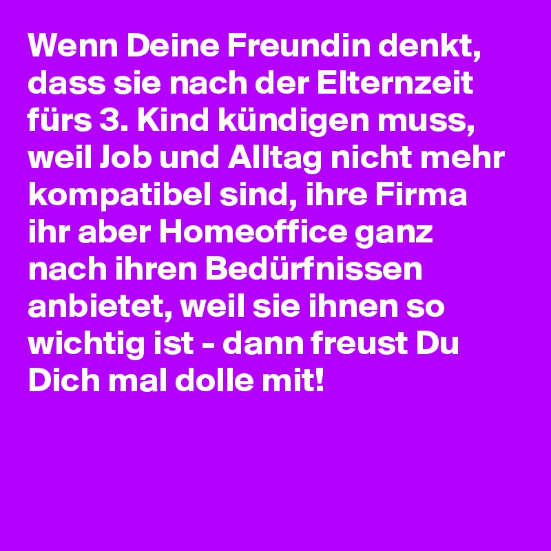 Wenn Deine Freundin denkt, dass sie nach der Elternzeit fürs 3. Kind kündigen muss, weil Job und Alltag nicht mehr kompatibel sind, ihre Firma ihr aber Homeoffice ganz nach ihren Bedürfnissen anbietet, weil sie ihnen so wichtig ist - dann freust Du Dich mal dolle mit!