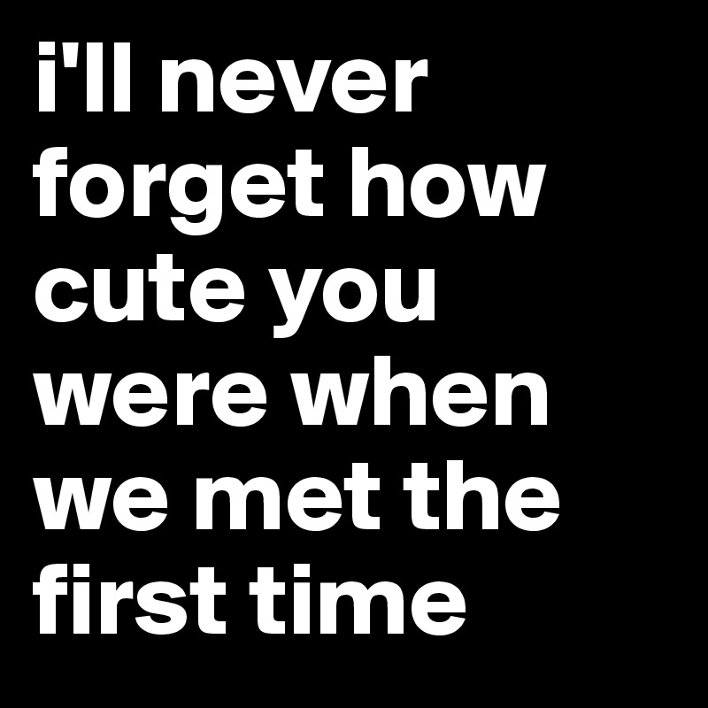 i'll never forget how cute you were when we met the first time