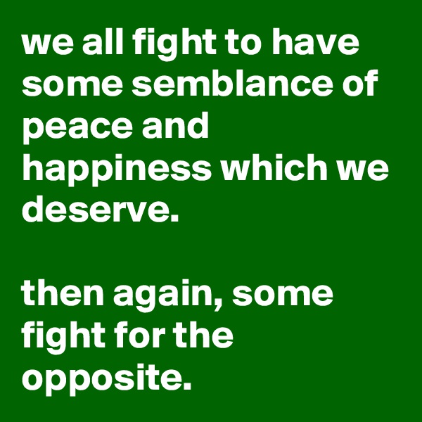 we all fight to have some semblance of peace and happiness which we deserve.

then again, some fight for the opposite.