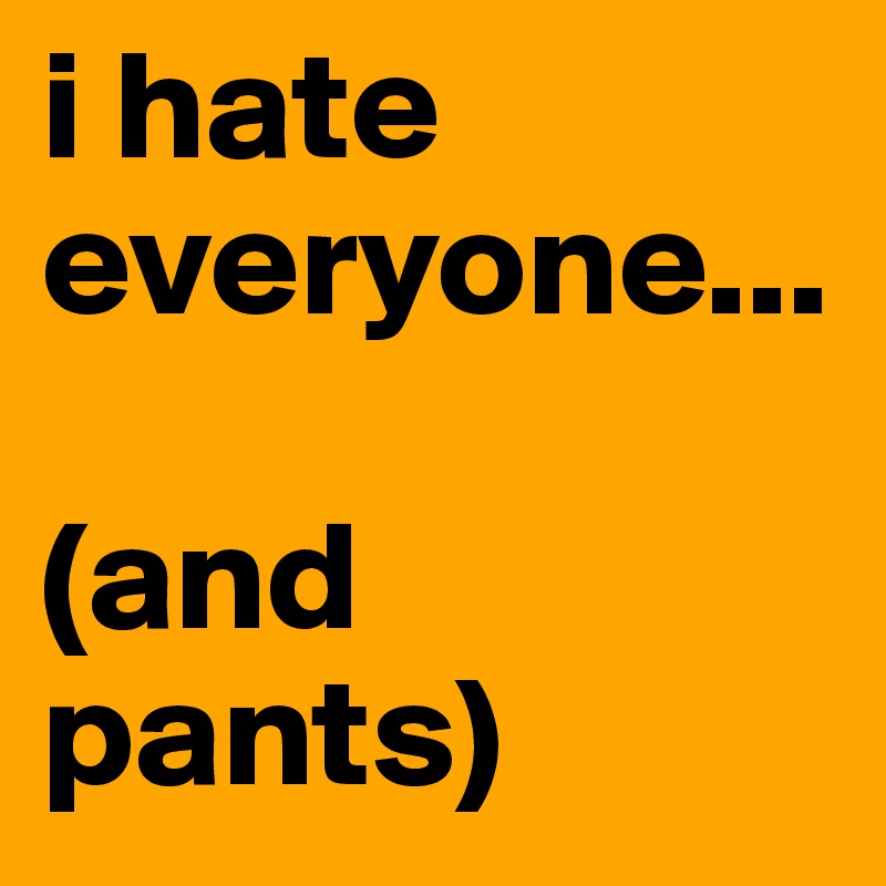 i hate everyone...

(and pants)