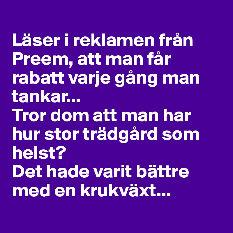 
Läser i reklamen från Preem, att man får rabatt varje gång man tankar... 
Tror dom att man har hur stor trädgård som helst? 
Det hade varit bättre med en krukväxt...

