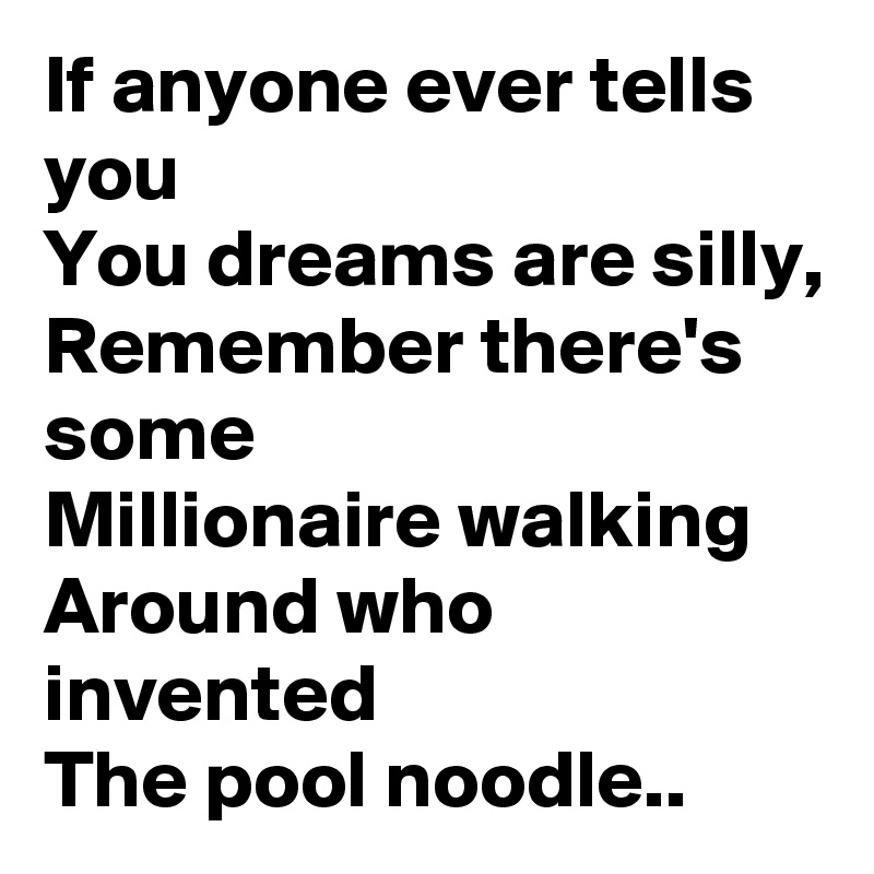 If anyone ever tells you
You dreams are silly,
Remember there's some 
Millionaire walking 
Around who invented 
The pool noodle..