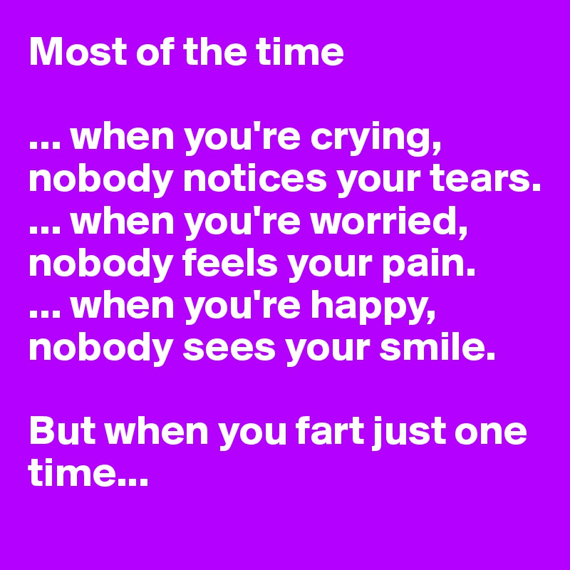 Most of the time

... when you're crying, nobody notices your tears. 
... when you're worried, nobody feels your pain. 
... when you're happy, nobody sees your smile. 

But when you fart just one time...